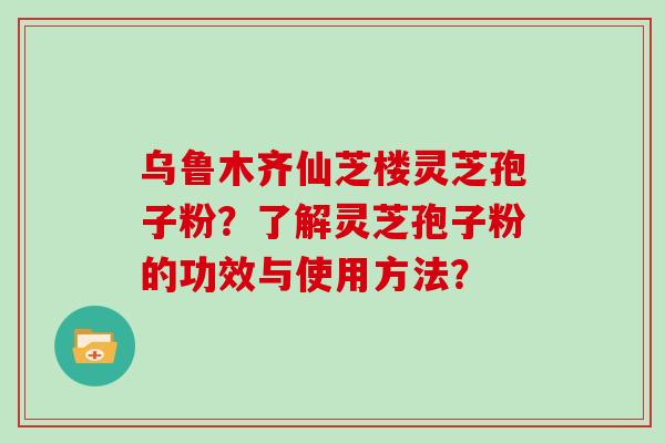 乌鲁木齐仙芝楼灵芝孢子粉?了解灵芝孢子粉的功效与使用方法?