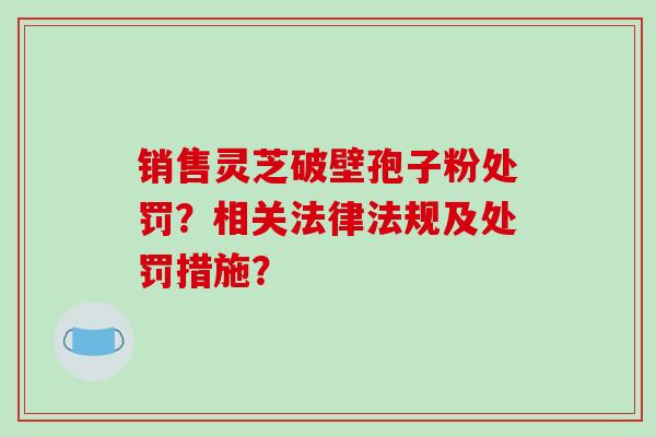 销售灵芝破壁孢子粉处罚？相关法律法规及处罚措施？