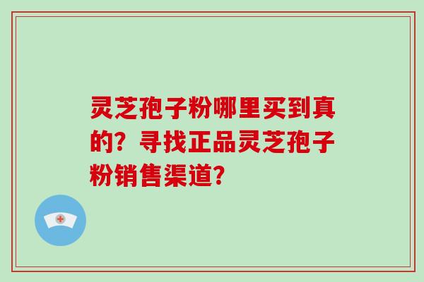 灵芝孢子粉哪里买到真的？寻找正品灵芝孢子粉销售渠道？