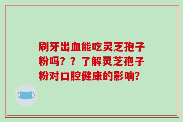 刷牙出血能吃灵芝孢子粉吗？？了解灵芝孢子粉对口腔健康的影响？