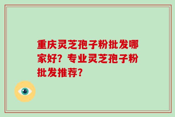 重庆灵芝孢子粉批发哪家好？专业灵芝孢子粉批发推荐？