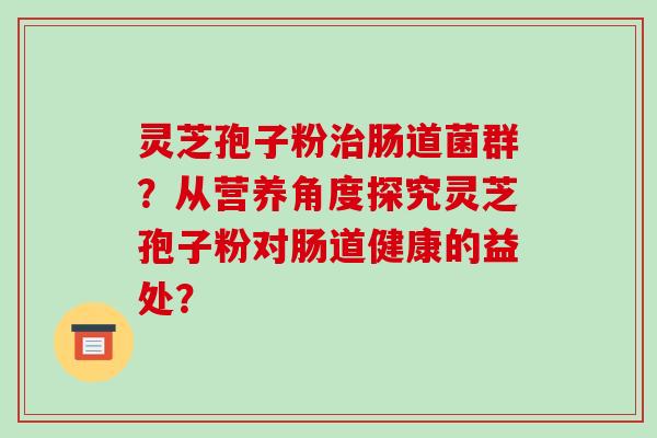 灵芝孢子粉治肠道菌群？从营养角度探究灵芝孢子粉对肠道健康的益处？