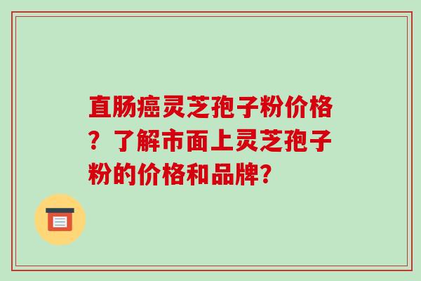 直肠癌灵芝孢子粉价格?了解市面上灵芝孢子粉的价格和品牌?