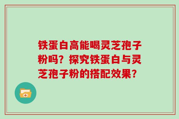 铁蛋白高能喝灵芝孢子粉吗?探究铁蛋白与灵芝孢子粉的搭配效果?