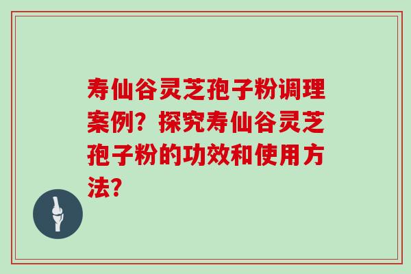 寿仙谷灵芝孢子粉调理案例？探究寿仙谷灵芝孢子粉的功效和使用方法？