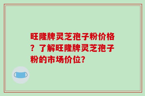 旺隆牌灵芝孢子粉价格？了解旺隆牌灵芝孢子粉的市场价位？