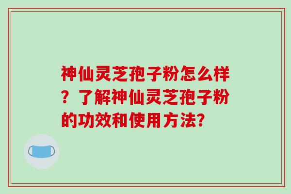 神仙灵芝孢子粉怎么样?了解神仙灵芝孢子粉的功效和使用方法?