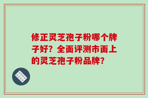 修正灵芝孢子粉哪个牌子好？全面评测市面上的灵芝孢子粉品牌？