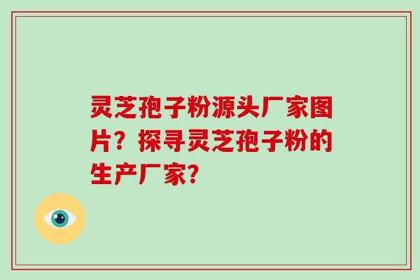 灵芝孢子粉源头厂家图片？探寻灵芝孢子粉的生产厂家？