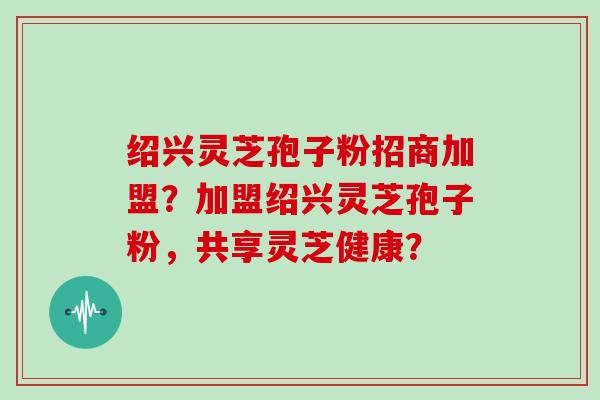 绍兴灵芝孢子粉招商加盟？加盟绍兴灵芝孢子粉，共享灵芝健康？