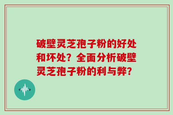 破壁灵芝孢子粉的好处和坏处？全面分析破壁灵芝孢子粉的利与弊？