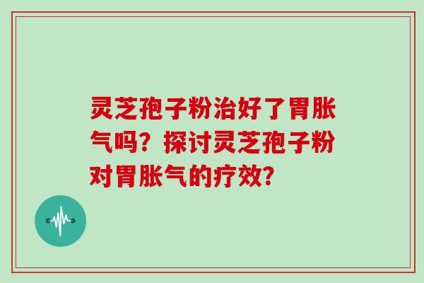灵芝孢子粉治好了胃胀气吗?探讨灵芝孢子粉对胃胀气的疗效?