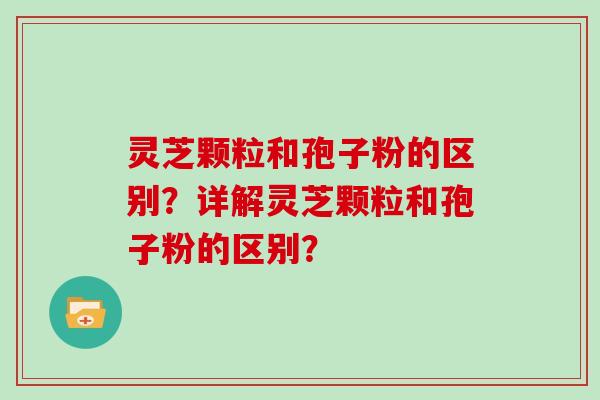灵芝颗粒和孢子粉的区别?详解灵芝颗粒和孢子粉的区别?