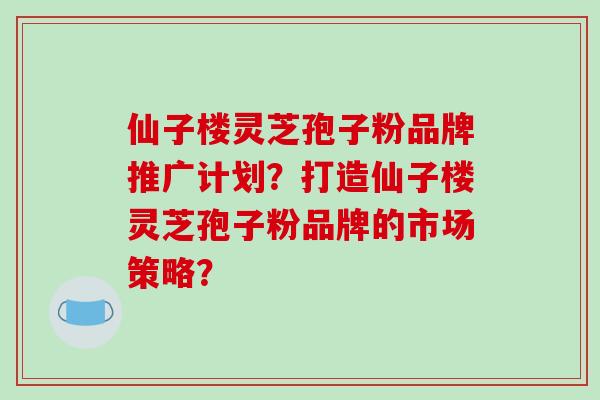 仙子楼灵芝孢子粉品牌推广计划？打造仙子楼灵芝孢子粉品牌的市场策略？