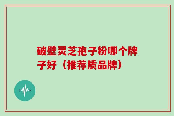 破壁灵芝孢子粉哪个牌子好(推荐质品牌)