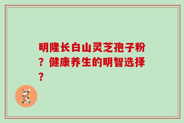 明隆长白山灵芝孢子粉？健康养生的明智选择？