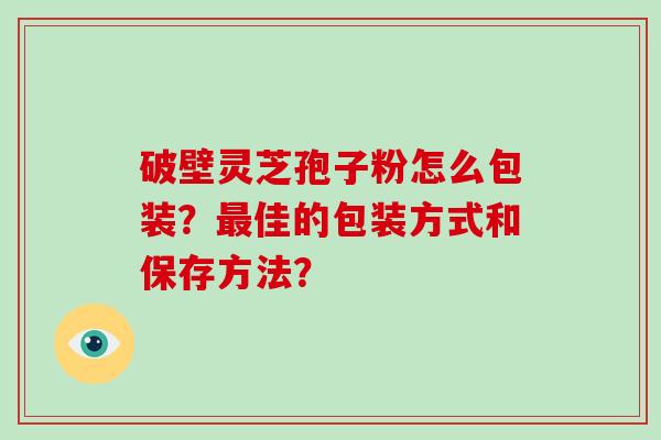 破壁灵芝孢子粉怎么包装？最佳的包装方式和保存方法？
