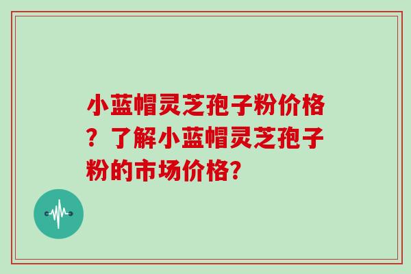 小蓝帽灵芝孢子粉价格?了解小蓝帽灵芝孢子粉的市场价格?