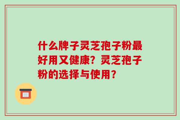 什么牌子灵芝孢子粉最好用又健康？灵芝孢子粉的选择与使用？