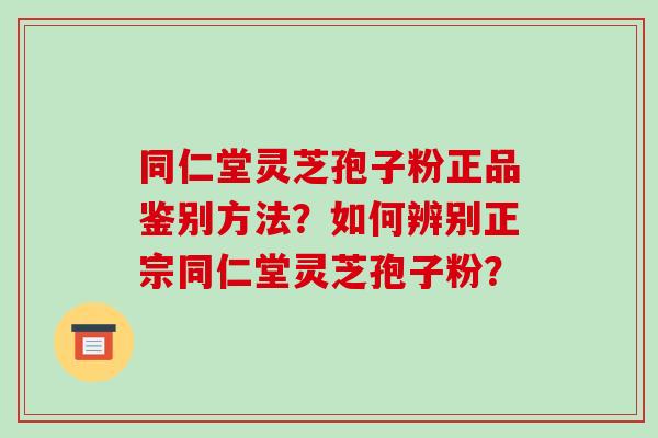 同仁堂灵芝孢子粉正品鉴别方法？如何辨别正宗同仁堂灵芝孢子粉？