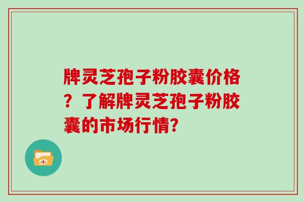 牌灵芝孢子粉胶囊价格？了解牌灵芝孢子粉胶囊的市场行情？