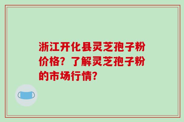 浙江开化县灵芝孢子粉价格?了解灵芝孢子粉的市场行情?