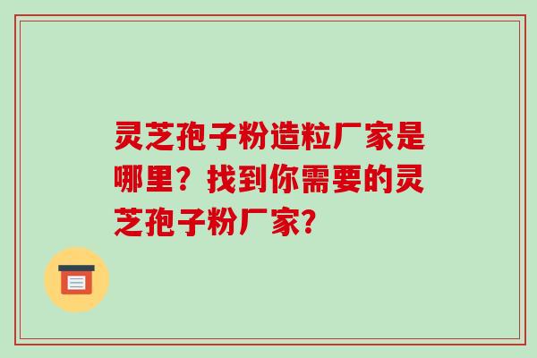 灵芝孢子粉造粒厂家是哪里?找到你需要的灵芝孢子粉厂家?