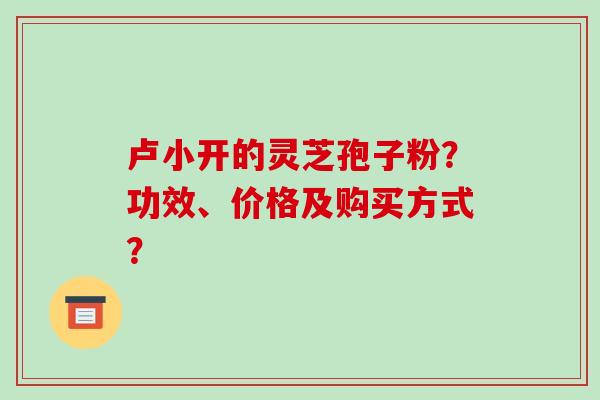 卢小开的灵芝孢子粉?功效、价格及购买方式?