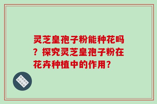 灵芝皇孢子粉能种花吗?探究灵芝皇孢子粉在花卉种植中的作用?