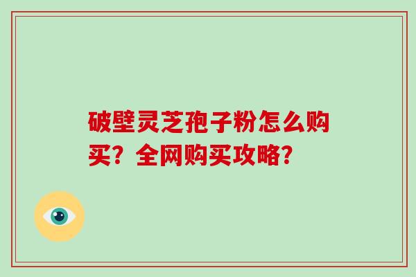 破壁灵芝孢子粉怎么购买？全网购买攻略？