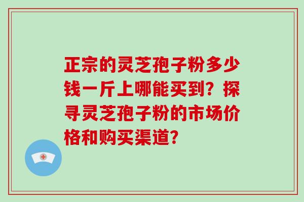 正宗的灵芝孢子粉多少钱一斤上哪能买到?探寻灵芝孢子粉的市场价格和购买渠道?