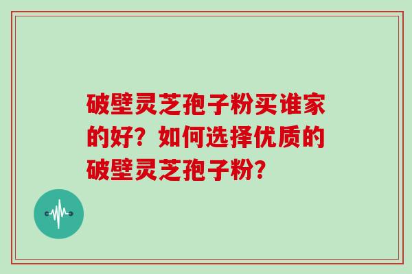 破壁灵芝孢子粉买谁家的好？如何选择优质的破壁灵芝孢子粉？