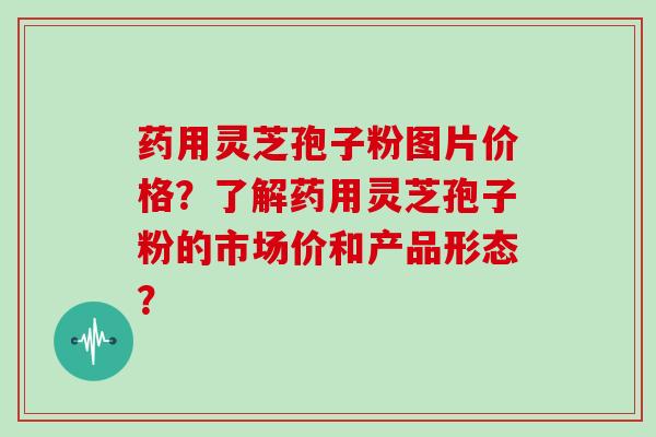 药用灵芝孢子粉图片价格?了解药用灵芝孢子粉的市场价和产品形态?