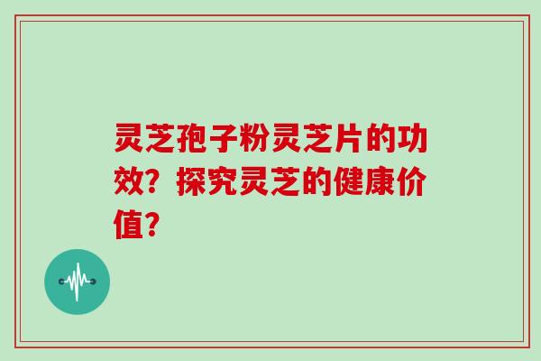 灵芝孢子粉灵芝片的功效?探究灵芝的健康价值?