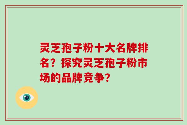 灵芝孢子粉十大名牌排名?探究灵芝孢子粉市场的品牌竞争?