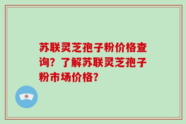 苏联灵芝孢子粉价格查询?了解苏联灵芝孢子粉市场价格?