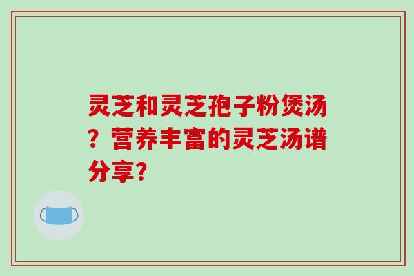 灵芝和灵芝孢子粉煲汤?营养丰富的灵芝汤谱分享?