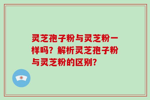 灵芝孢子粉与灵芝粉一样吗?解析灵芝孢子粉与灵芝粉的区别?