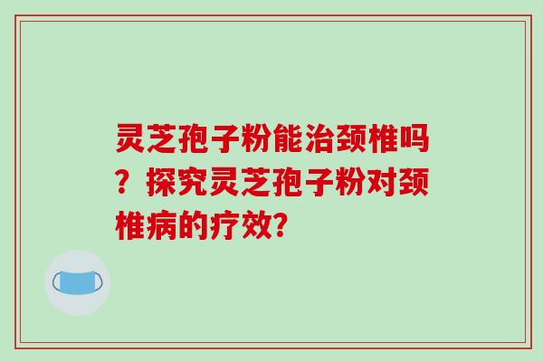 灵芝孢子粉能治颈椎吗？探究灵芝孢子粉对颈椎病的疗效？