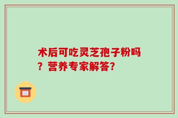 术后可吃灵芝孢子粉吗？营养专家解答？