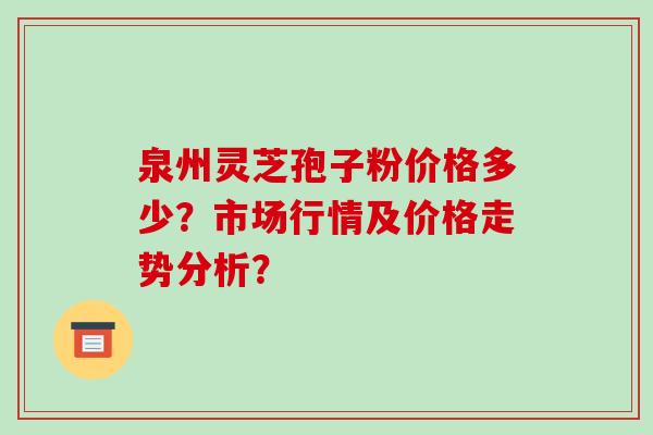 泉州灵芝孢子粉价格多少?市场行情及价格走势分析?