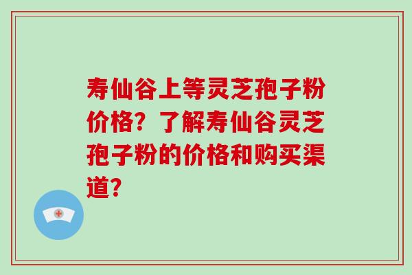 寿仙谷上等灵芝孢子粉价格?了解寿仙谷灵芝孢子粉的价格和购买渠道?