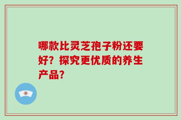 哪款比灵芝孢子粉还要好?探究更优质的养生产品?