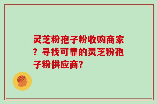 灵芝粉孢子粉收购商家?寻找可靠的灵芝粉孢子粉供应商?