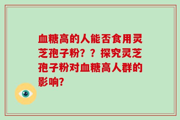 血糖高的人能否食用灵芝孢子粉??探究灵芝孢子粉对血糖高人群的影响?
