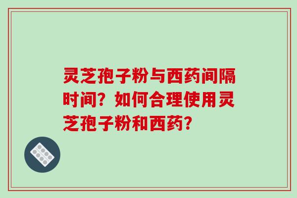 灵芝孢子粉与西药间隔时间？如何合理使用灵芝孢子粉和西药？