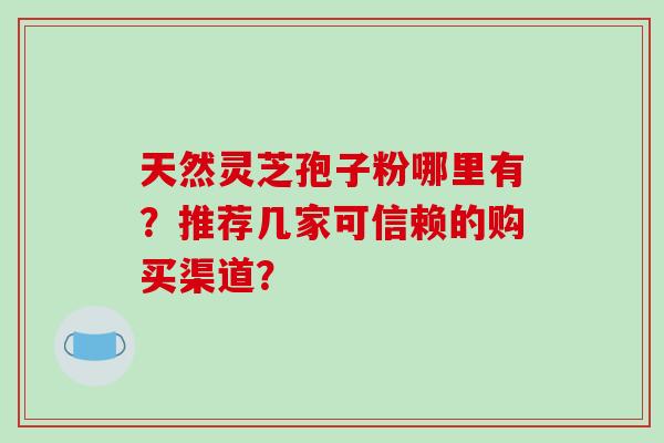 天然灵芝孢子粉哪里有？推荐几家可信赖的购买渠道？