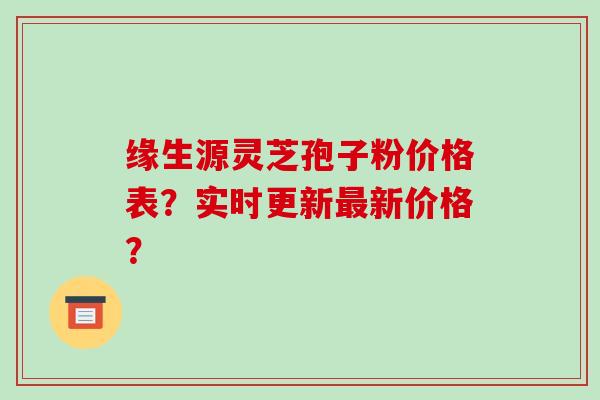 缘生源灵芝孢子粉价格表？实时更新最新价格？