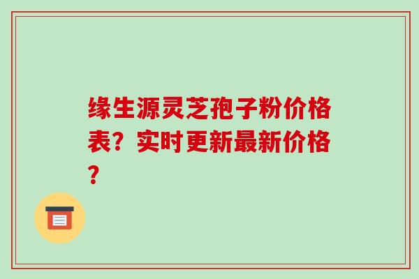 缘生源灵芝孢子粉价格表？实时更新最新价格？