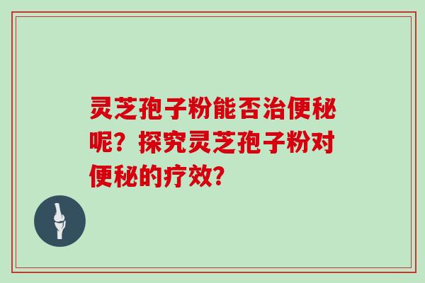 灵芝孢子粉能否治便秘呢？探究灵芝孢子粉对便秘的疗效？